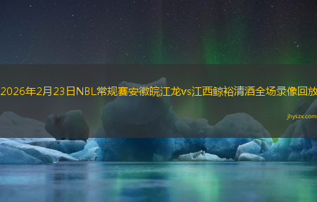 2026年2月23日NBL常规赛安徽皖江龙vs江西鲸裕清酒全场录像回放